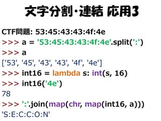 文字分割・連結 応用3
CTF問題: 53:45:43:43:4f:4e
>>> a = '53:45:43:43:4f:4e'.split(':')
>>> a
['53', '45', '43', '43', '4f', '4e']
>>> int16 = lambda s: int(s, 16)
>>> int16('4e')
78
>>> ':'.join(map(chr, map(int16, a)))
'S:E:C:C:O:N'

 