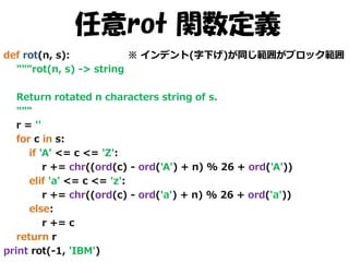 任意rot 関数定義
def rot(n, s):
※ インデント(字下げ)が同じ範囲がブロック範囲
"""rot(n, s) -> string
Return rotated n characters string of s.
"""
r = ''
for c in s:
if 'A' <= c <= 'Z':
r += chr((ord(c) - ord('A') + n) % 26 + ord('A'))
elif 'a' <= c <= 'z':
r += chr((ord(c) - ord('a') + n) % 26 + ord('a'))
else:
r += c
return r
print rot(-1, 'IBM')

 