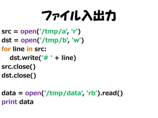 ファイル入出力
src = open('/tmp/a', 'r')
dst = open('/tmp/b', 'w')
for line in src:
dst.write('# ' + line)
src.close()
dst.close()
data = open('/tmp/data', 'rb').read()
print data

 