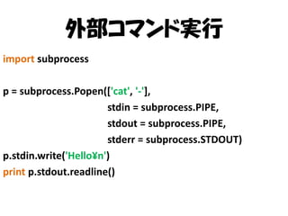 外部コマンド実行
import subprocess
p = subprocess.Popen(['cat', '-'],
stdin = subprocess.PIPE,
stdout = subprocess.PIPE,
stderr = subprocess.STDOUT)
p.stdin.write('Hello¥n')
print p.stdout.readline()

 