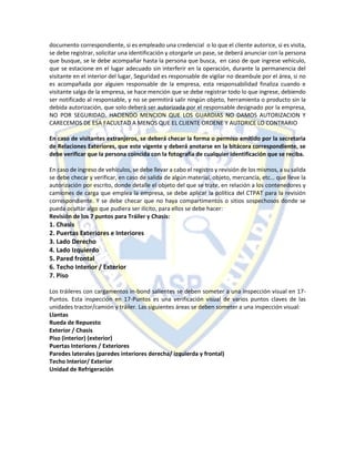 documento correspondiente, si es empleado una credencial o lo que el cliente autorice, si es visita,
se debe registrar, solicitar una identificación y otorgarle un pase, se deberá anunciar con la persona
que busque, se le debe acompañar hasta la persona que busca, en caso de que ingrese vehículo,
que se estacione en el lugar adecuado sin interferir en la operación, durante la permanencia del
visitante en el interior del lugar, Seguridad es responsable de vigilar no deambule por el área, si no
es acompañada por alguien responsable de la empresa, esta responsabilidad finaliza cuando e
visitante salga de la empresa, se hace mención que se debe registrar todo lo que ingrese, debiendo
ser notificado al responsable, y no se permitirá salir ningún objeto, herramienta o producto sin la
debida autorización, que solo deberá ser autorizada por el responsable designado por la empresa,
NO POR SEGURIDAD. HACIENDO MENCION QUE LOS GUARDIAS NO DAMOS AUTORIZACION Y
CARECEMOS DE ESA FACULTAD A MENOS QUE EL CLIENTE ORDENE Y AUTORICE LO CONTRARIO
En caso de visitantes extranjeros, se deberá checar la forma o permiso emitido por la secretaria
de Relaciones Exteriores, que este vigente y deberá anotarse en la bitácora correspondiente, se
debe verificar que la persona coincida con la fotografía de cualquier identificación que se reciba.
En caso de ingreso de vehículos, se debe llevar a cabo el registro y revisión de los mismos, a su salida
se debe checar y verificar, en caso de salida de algún material, objeto, mercancía, etc… que lleve la
autorización por escrito, donde detalle el objeto del que se trate, en relación a los contenedores y
camiones de carga que emplea la empresa, se debe aplicar la política del CTPAT para la revisión
correspondiente. Y se debe checar que no haya compartimentos o sitios sospechosos donde se
pueda ocultar algo que pudiera ser ilícito, para ellos se debe hacer:
Revisión de los 7 puntos para Tráiler y Chasis:
1. Chasis
2. Puertas Exteriores e Interiores
3. Lado Derecho
4. Lado Izquierdo
5. Pared frontal
6. Techo Interior / Exterior
7. Piso
Los tráileres con cargamentos in-bond salientes se deben someter a una inspección visual en 17-
Puntos. Esta inspección en 17-Puntos es una verificación visual de varios puntos claves de las
unidades tractor/camión y tráiler. Las siguientes áreas se deben someter a una inspección visual:
Llantas
Rueda de Repuesto
Exterior / Chasis
Piso (interior) (exterior)
Puertas Interiores / Exteriores
Paredes laterales (paredes interiores derecha/ izquierda y frontal)
Techo Interior/ Exterior
Unidad de Refrigeración
 