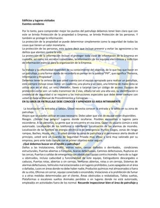 Edificios y lugares visitados
Eventos venideros
Por lo tanto, para comprender mejor los puntos del patrullaje debemos tener bien claro que con
este se brinda Protección de la propiedad o Empresa, se brinda Protección de las personas. Y
también se protege la información.
La protección de la propiedad se puede determinar simplemente como la seguridad de todas las
cosas que tienen un valor monetario.
La protección de las personas, esto quiere decir que incluye prevenir y evitar las agresiones y los
delitos que atenten contra la vida.
La protección de la información incluye el proteger toda clase de información de la Empresa en
custodia, así como los secretos comerciales, la información de los equipos electrónicos y todo tipo
de información esencial para la organización de la Empresa.
Su trabajo y su efectividad dependen de su conocimiento del objetivo, de lo que hay que hacer en
un patrullaje, y una forma rápida de recordarlo es pensar en la palabra “PIP”, que significa “Persona,
Información y Propiedad”.
Debemos tener la certeza de que usted cuenta con el equipo apropiado para realizar un patrullaje,
esto siempre incluye cosas como: un cuaderno, una pluma y un lápiz, una linterna de mano (esta se
utiliza aún en el día), un reloj checador, llaves o tarjetas con un código de acceso. Equipos de
protección como son: un radio transmisor de 2 vías, silbato tal vez una alta voz, su identificación o
credencial de seguridad si se requiere y las instrucciones especiales que debe tener siempre con
usted en base al Manual de Procedimientos y Consignas.
EN SU AREA DE PATRULLAJE DEBE CONOCER Y APRENDER SU AREA INTIMAMENTE
La localización de entradas y salidas. Usted necesita conocer la entrada y la salida en su zona de
patrullaje.
Atajos que se puedan utilizar en caso necesario. Debe saber que vías de escape están disponibles.
Riesgos. ¿Dónde hay peligro? Lugares donde ocultarse. Posibles escondites o lugares para
esconderse. A las personas. La gente que se encuentra en esa área. Quien es usuario común o está
autorizado. Localización de los teléfonos o interfonos. Localización de las alarmas de incendio.
Localización de las fuentes de energía eléctrica o de emergencia. Puntos Ciegos, zonas de riesgo
rampas, Baches, Hoyos, etc.… Si usted conoce su zona de patrullaje y si permanece alerta desde el
principio, usted será un Guardia de Seguridad Privada muy eficaz y será muy valorado por su
empresa, pero ante todo cumple con el primer objetivo estar seguro.
¿Qué debemos buscar en el rondín o patrullaje?
Daños a las Instalaciones, Grafiti, vidrios rotos, cercos dañados o derribados, condiciones
estructurales, Puertas abiertas o Forzadas, Aceras defectuosas, Caminos defectuosos, Rupturas en
las cercas, Puertas o salidas de emergencia con obstáculos Equipo contra incendio fuera de su lugar
u obstruidos, incluso caducidad y funcionalidad de este equipo, Extinguidores descargados o
caducos, Puertas rotas, abiertas o sin cerrojo, Ventanas abiertas, rotas o sin cerrojo, Sistemas de
alarmas defectuosos, Vehículos mal estacionados o en lugares prohibidos, Luces apagadas en el área
o dañadas, Luces en áreas donde no debe haber nadie, Productos químicos mal almacenados o fuera
de su sitio, Oficinas sin cerrar, equipo conectado o encendido, Violaciones a la prohibición de fumar
o a otras medidas determinadas por el cliente, Áreas obstruidas o resbaladizas, Tablas sueltas,
Plataformas o escalones sueltos Animales perdidos o en lugares donde no está autorizado,
empleados en actividades fuera de los normal. Recuerde inspeccionar bien el área de patrullaje y
 