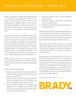 ABOUT GOLD SPONSOR – BRADY PLC
Brady is the largest European-headquartered provid-
er of trading and risk management solutions for the
energy and commodities industries. With over 30
years’ experience, Brady products are used by over
200 companies globally, including some of the larg-
est trading companies, brokers, financial institutions,
producers, mining corporations and industrial compa-
nies.
Brady solutions support a full trade lifecycle includ-
ing pre-trade pricing, trade booking, confirmations,
and contract generation, logistics, nominations and
balancing, lifecycle management, invoicing and set-
tlement, comprehensive valuation and P&L report-
ing, market and credit risk management. The solution
manages physical and derivative trading and can be
deployed as part of an integrated, stand-alone solu-
tion or using selected stand-alone components or ser-
vices to complement existing solution architecture.
Brady’s solutions cover: ferrous, non-ferrous and pre-
cious metals; agricultural/soft commodities; raw ma-
terials and concentrates; oil complex and coal; power
and gas.
Brady’s solutions allow clients to:
•	 Manage and optimise contracts and contract fulfil-
ment from start to finish, improving efficiency and
reducing operational risk
•	 Manage, analyse and report on physical, raw ma-
terial and derivative trades, P&L, positions and
risk in an integrated and consistent manner
•	 Ensure complete visibility of commodity price,
volatility, currency, physical premium and spread
risks using a range of sophisticated analytic tools
such as VaR and stress testing
•	 Control and improve costs incurred throughout
the supply chain
•	 Implement effective risk control processes and
minimise operational risk
•	 Streamline operations through fully integrated ac-
counting processes
Brady’s solutions allow businesses to automate many
of their operational processes, improving efficiency
and reducing cost per transaction, and provides open
and automated interfacing into external applications
to allow seamless integration with other systems.
Reporting and data extraction is based on a rich data
service layer, allowing rapid and flexible construction
of reports and BI dashboards providing management
with real-time information on trading performance,
metrics and risks.
Brady solutions can be delivered from its Cloud envi-
ronment, offering turnkey solution that reduces cost
of ownership, improves business agility and competi-
tive advantage. The solution may be implemented as a
“quick start” with standardised functionality or a more
tailored system configured to meet client-specific re-
quirements. The Brady Cloud delivers the highest lev-
els of availability, security and is managed by Brady’s
technical and product experts.
For more information, visit bradyplc.com
 