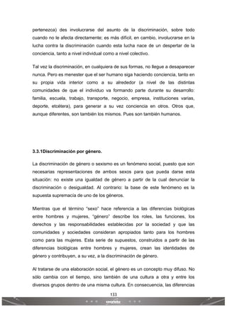 133
 
 
pertenezca) des involucrarse del asunto de la discriminación, sobre todo
cuando no le afecta directamente; es más difícil, en cambio, involucrarse en la
lucha contra la discriminación cuando esta lucha nace de un despertar de la
conciencia, tanto a nivel individual como a nivel colectivo.
Tal vez la discriminación, en cualquiera de sus formas, no llegue a desaparecer
nunca. Pero es menester que el ser humano siga haciendo conciencia, tanto en
su propia vida interior como a su alrededor (a nivel de las distintas
comunidades de que el individuo va formando parte durante su desarrollo:
familia, escuela, trabajo, transporte, negocio, empresa, instituciones varias,
deporte, etcétera), para generar a su vez conciencia en otros. Otros que,
aunque diferentes, son también los mismos. Pues son también humanos.
3.3.1Discriminación por género.
La discriminación de género o sexismo es un fenómeno social, puesto que son
necesarias representaciones de ambos sexos para que pueda darse esta
situación: no existe una igualdad de género a partir de la cual denunciar la
discriminación o desigualdad. Al contrario: la base de este fenómeno es la
supuesta supremacía de uno de los géneros.
Mientras que el término “sexo” hace referencia a las diferencias biológicas
entre hombres y mujeres, “género” describe los roles, las funciones, los
derechos y las responsabilidades establecidas por la sociedad y que las
comunidades y sociedades consideran apropiados tanto para los hombres
como para las mujeres. Esta serie de supuestos, construidos a partir de las
diferencias biológicas entre hombres y mujeres, crean las identidades de
género y contribuyen, a su vez, a la discriminación de género.
Al tratarse de una elaboración social, el género es un concepto muy difuso. No
sólo cambia con el tiempo, sino también de una cultura a otra y entre los
diversos grupos dentro de una misma cultura. En consecuencia, las diferencias
 