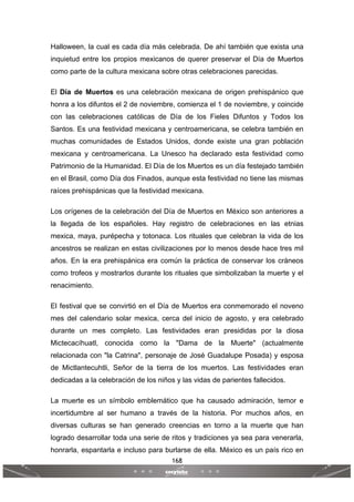 168
 
 
Halloween, la cual es cada día más celebrada. De ahí también que exista una
inquietud entre los propios mexicanos de querer preservar el Día de Muertos
como parte de la cultura mexicana sobre otras celebraciones parecidas.
El Día de Muertos es una celebración mexicana de origen prehispánico que
honra a los difuntos el 2 de noviembre, comienza el 1 de noviembre, y coincide
con las celebraciones católicas de Día de los Fieles Difuntos y Todos los
Santos. Es una festividad mexicana y centroamericana, se celebra también en
muchas comunidades de Estados Unidos, donde existe una gran población
mexicana y centroamericana. La Unesco ha declarado esta festividad como
Patrimonio de la Humanidad. El Día de los Muertos es un día festejado también
en el Brasil, como Día dos Finados, aunque esta festividad no tiene las mismas
raíces prehispánicas que la festividad mexicana.
Los orígenes de la celebración del Día de Muertos en México son anteriores a
la llegada de los españoles. Hay registro de celebraciones en las etnias
mexica, maya, purépecha y totonaca. Los rituales que celebran la vida de los
ancestros se realizan en estas civilizaciones por lo menos desde hace tres mil
años. En la era prehispánica era común la práctica de conservar los cráneos
como trofeos y mostrarlos durante los rituales que simbolizaban la muerte y el
renacimiento.
El festival que se convirtió en el Día de Muertos era conmemorado el noveno
mes del calendario solar mexica, cerca del inicio de agosto, y era celebrado
durante un mes completo. Las festividades eran presididas por la diosa
Mictecacíhuatl, conocida como la "Dama de la Muerte" (actualmente
relacionada con "la Catrina", personaje de José Guadalupe Posada) y esposa
de Mictlantecuhtli, Señor de la tierra de los muertos. Las festividades eran
dedicadas a la celebración de los niños y las vidas de parientes fallecidos.
La muerte es un símbolo emblemático que ha causado admiración, temor e
incertidumbre al ser humano a través de la historia. Por muchos años, en
diversas culturas se han generado creencias en torno a la muerte que han
logrado desarrollar toda una serie de ritos y tradiciones ya sea para venerarla,
honrarla, espantarla e incluso para burlarse de ella. México es un país rico en
 