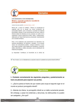 206
 
 
I.- Contesta correctamente las siguientes preguntas y posteriormente se
hará una plenaria para exponer sus puntos.
1.- ¿Qué te parece el hecho de que nuestro país ocupa el segundo lugar en el
mundo en producir pornografía infantil?
2.- Además de infame, la pornografía infantil es un delito sumamente penado.
Sin embargo, a pesar de evidencias y denuncias, los delincuentes no pueden
ser castigados. ¿Por qué?
 