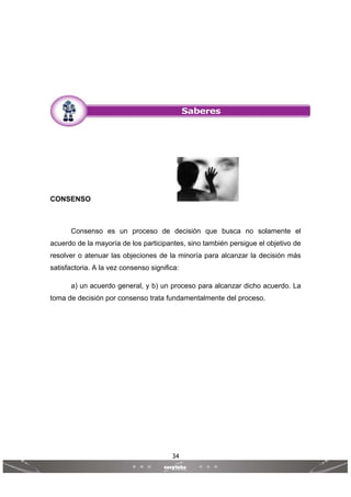 34
 
 
CONSENSO
Consenso es un proceso de decisión que busca no solamente el
acuerdo de la mayoría de los participantes, sino también persigue el objetivo de
resolver o atenuar las objeciones de la minoría para alcanzar la decisión más
satisfactoria. A la vez consenso significa:
a) un acuerdo general, y b) un proceso para alcanzar dicho acuerdo. La
toma de decisión por consenso trata fundamentalmente del proceso.
 