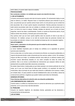 39
 
 
sentir cólera y no querer saber nada de la alcaldía.
PROVOCACIONES:
Son conductas verbales o no verbales que causan una reacción de enojo.
2. OIR ACTIVAMENTE
La buena comunicación requiere ante todo de buenos oyentes. Oír activamente implica no solo
estar en silencio y no hablar. Requiere hacer un importante esfuerzo para entender lo que se
dice. Las personas que son oyentes activos hacen sentir a la otra persona que de verdad han
sido escuchada. Ser un buen oyente requiere concentración. Muchas personas reconocen si
están siendo escuchadas nada más con señales no verbales, tal el caso del contacto con los
ojos o la forma de mover la cabeza. Señales verbales de atención son el hecho de hacer
preguntas, resumir las ideas o parafrasearlas. Cuando un oyente es físicamente atento, el que
habla se siente más cómodo y motivado para comunicarse mejor.
Hay quienes creen que ser buen oyente significa estar de acuerdo en todo lo que dice su
interlocutor. En realidad, aunque no se esté de acuerdo todas las personas merecen ser
escuchadas con atención, incluso si como resultado se tenga que dar una respuesta negativa.
OIR ACTIVAMENTE:
Hacer sentir, y demostrar a la otra persona que de verdad ha sido escuchada.
3. GENERAR OPCIONES
La tercer habilidad importante para el manejo de conflictos es la capacidad de generar
opciones para resolverlos.
Como se dijo antes, en muchos casos y al momento de enfrentar una situación problemática, la
mayoría de personas tiende a optar únicamente par dos caminos: pelear o correr. Sin embargo,
ninguno de ellos es el mejor. La verdadera solución viene dada por un esfuerzo creativo para
encontrar nuevas alternativas basadas en una visión completa de todas las aristas del
problema. Solo si se conoce a profundidad las motivaciones que subyacen detrás de cada
planteamiento es posible desarrollar soluciones consistentes.
No existen ideas tontas o inadecuadas ya que todas expresan una manera particular de ver las
cosas, por lo que una inicial lluvia de ideas puede contribuir a la expresión de todos los
involucrados, bajo el principio de que nadie tiene derecho a calificarlas como buenas o malas,
son simples ideas. Un paso posterior es discutir detalladamente cada una de ellas y valorar las
consecuencias positivas o negativas que pueden implicar para todos los interesados.
GENERAR OPCIONES:
Crear diversas alternativas de solución ante una situación problemática.
LOS COMPONENTES DEL CONFLICTO
Cuando existe un conflicto es importante tener en cuenta los elementos que usualmente están
presentes, con lo cual se hace más fácil atenderlo:
EL PROBLEMA
Conjunto de impactos negativos, de naturaleza diversa, generados por las decisiones y
comportamientos de las personas.
LOS ACTORES
 
