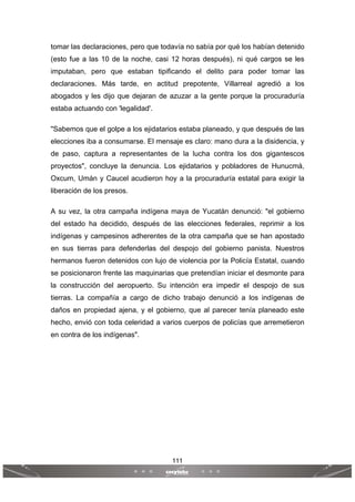 111
 
 
tomar las declaraciones, pero que todavía no sabía por qué los habían detenido
(esto fue a las 10 de la noche, casi 12 horas después), ni qué cargos se les
imputaban, pero que estaban tipificando el delito para poder tomar las
declaraciones. Más tarde, en actitud prepotente, Villarreal agredió a los
abogados y les dijo que dejaran de azuzar a la gente porque la procuraduría
estaba actuando con 'legalidad'.
"Sabemos que el golpe a los ejidatarios estaba planeado, y que después de las
elecciones iba a consumarse. El mensaje es claro: mano dura a la disidencia, y
de paso, captura a representantes de la lucha contra los dos gigantescos
proyectos", concluye la denuncia. Los ejidatarios y pobladores de Hunucmá,
Oxcum, Umán y Caucel acudieron hoy a la procuraduría estatal para exigir la
liberación de los presos.
A su vez, la otra campaña indígena maya de Yucatán denunció: "el gobierno
del estado ha decidido, después de las elecciones federales, reprimir a los
indígenas y campesinos adherentes de la otra campaña que se han apostado
en sus tierras para defenderlas del despojo del gobierno panista. Nuestros
hermanos fueron detenidos con lujo de violencia por la Policía Estatal, cuando
se posicionaron frente las maquinarias que pretendían iniciar el desmonte para
la construcción del aeropuerto. Su intención era impedir el despojo de sus
tierras. La compañía a cargo de dicho trabajo denunció a los indígenas de
daños en propiedad ajena, y el gobierno, que al parecer tenía planeado este
hecho, envió con toda celeridad a varios cuerpos de policías que arremetieron
en contra de los indígenas".
 