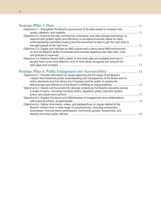 Strategic Pillar 5: Data ......................................................................................................... 11
Objective 5.1: Strengthen the Board’s governance of its data assets to increase their
quality, reliability, and usability. .......................................................................................... 11
Objective 5.2: Improve the data architecture, processes, and data storage technology to
respond with greater agility and efficiency to emerging business needs for data,
while facilitating controlled sharing and the movement of data to get the right data to
the right people at the right time. ....................................................................................... 11
Objective 5.3: Create and maintain an R&D culture and a stand-alone R&D environment
so that the Board’s ability to evaluate and innovate regarding new data sets, tools,
and policies is improved. ................................................................................................... 12
Objective 5.4: Improve Board staff’s ability to find what data are available and how to
access them to be more effective, and to more easily recognize and account for
data gaps and overlaps. .................................................................................................... 12
Strategic Pillar 6: Public Engagement and Accountability ...................................... 13
Objective 6.1: Provide information on issues spanning the full range of the Board’s
mission that enhances public understanding and transparency of the Board and its
policy decisions and that allows the Congress and the public to assess the
effectiveness and efficiency of the Board in fulfilling its responsibilities. ............................... 13
Objective 6.2: Clearly communicate the rationale underlying the Board’s decisions across
a range of topics, including monetary policy, regulatory policy, payment system
policy, and supervisory actions. ......................................................................................... 13
Objective 6.3: Expand the extent and effectiveness of engagement and collaborations
with external entities, as appropriate. ................................................................................. 14
Objective 6.4: Gather information, views, and perspectives on issues related to the
Board’s mission from a wide range of constituencies, including consumers,
businesses, financial sector participants, community groups, researchers, and
elected and other public officials. ....................................................................................... 14
vi
 