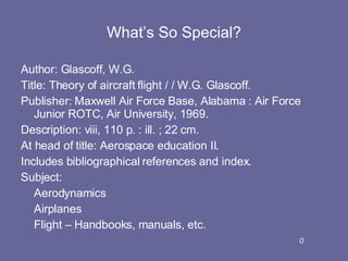 What’s So Special? Author: Glascoff, W.G. Title: Theory of aircraft flight / / W.G. Glascoff. Publisher: Maxwell Air Force Base, Alabama : Air Force Junior ROTC, Air University, 1969. Description: viii, 110 p. : ill. ; 22 cm. At head of title: Aerospace education II. Includes bibliographical references and index. Subject:  Aerodynamics Airplanes Flight – Handbooks, manuals, etc. 0 