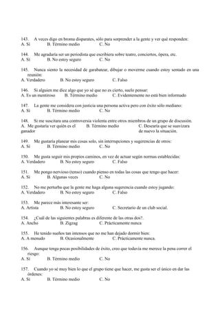 143. A veces digo en broma disparates, sólo para sorprender a la gente y ver qué responden:
A. Sí B. Término medio C. No
144. Me agradaría ser un periodista que escribiera sobre teatro, conciertos, ópera, etc.
A. Sí B. No estoy seguro C. No
145. Nunca siento la necesidad de garabatear, dibujar o moverme cuando estoy sentado en una
reunión:
A. Verdadero B. No estoy seguro C. Falso
146. Si alguien me dice algo que yo sé que no es cierto, suelo pensar:
A. Es un mentiroso B. Término medio C. Evidentemente no está bien informado
147. La gente me considera con justicia una persona activa pero con éxito sólo mediano:
A. Sí B. Término medio C. No
148. Si me suscitara una controversia violenta entre otros miembros de un grupo de discusión.
A. Me gustaría ver quién es el B. Término medio C. Desearía que se suavizara
ganador de nuevo la situación.
149. Me gustaría planear mis cosas solo, sin interrupciones y sugerencias de otros:
A. Sí B. Término medio C. No
150. Me gusta seguir mis propios caminos, en vez de actuar según normas establecidas:
A. Verdadero B. No estoy seguro C. Falso
151. Me pongo nervioso (tenso) cuando pienso en todas las cosas que tengo que hacer:
A. Sí B. Algunas veces C. No
152. No me perturba que la gente me haga alguna sugerencia cuando estoy jugando:
A. Verdadero B. No estoy seguro C. Falso
153. Me parece más interesante ser:
A. Artista B. No estoy seguro C. Secretario de un club social.
154. ¿Cuál de las siguientes palabras es diferente de las otras dos?.
A. Ancho B. Zigzag C. Prácticamente nunca
155. He tenido sueños tan intensos que no me han dejado dormir bien:
A. A menudo B. Ocasionalmente C. Prácticamente nunca.
156. Aunque tenga pocas posibilidades de éxito, creo que todavía me merece la pena correr el
riesgo:
A. Sí B. Término medio C. No
157. Cuando yo sé muy bien lo que el grupo tiene que hacer, me gusta ser el único en dar las
órdenes:
A. Sí B. Término medio C. No
 