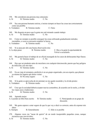 158. Me consideran una persona muy entusiasta:
A. Sí B. Término medio C. No
159. Soy una persona bastante estricta, e insisto siempre en hacer las cosas tan correctamente
como sea posible:
A. Verdadero B. Término medio C. Falso
160. Me disgusta un poco que la gente me esté mirando cuando trabajo:
A. Sí B. Término medio C. No
161. Como no siempre es posible conseguir las cosas utilizando gradualmente métodos
razonables, a veces es necesario emplear la fuerza:
A. Verdadero B. Término medio C. No
162. Si se pasa por alto una buena observación mía:
A. La dejo pasar B. Término medio C. Doy a la gente la oportunidad de
Volver a escucharla
163. Me gustaría hacer el trabajo de un oficial encargado de los casos de delincuentes bajo fianza:
A. Sí B. Término medio C. No
164. Hay que ser prudente antes de mezclarse con cualquier desconocido, puesto que hay peligros
de infección y de otro tipo:
A. Sí B. Término medio C. No
165. En un viaje al extranjero, preferiría ir en un grupo organizado, con un experto, que planear
yo mismo los lugares que deseo visitar:
A. Sí B. No estoy seguro C. No
166. Si la gente se aprovecha de mi amistad, no me quedo resentido y lo olvido pronto:
A. Verdadero B. Término medio C. No
167. Creo que la sociedad debería aceptar nuevas costumbres, de acuerdo con la razón, y olvidar
los viejos usos y tradiciones:
A. Sí B. Término medio C. No
168. Aprendo mejor:
A. Leyendo un libro bien escrito B. Término medio C. Participando en un grupo de
discusión.
169. Me gusta esperar a estar seguro de que lo que voy a decir es correcto, antes de exponer mis
ideas:
A. Siempre B. Generalmente C. Sólo si es posible
170. Algunas veces me "sacan de quicio" de un modo insoportable pequeñas cosas, aunque
reconozca que son triviales:
A. Sí B. Término medio C. No
 