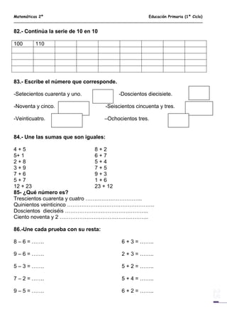 Matemáticas 2º Educación Primaria (1º Ciclo)
82.- Continúa la serie de 10 en 10
100 110
83.- Escribe el número que corresponde.
-Setecientos cuarenta y uno. -Doscientos diecisiete.
-Noventa y cinco. -Seiscientos cincuenta y tres.
-Veinticuatro. –Ochocientos tres.
84.- Une las sumas que son iguales:
4 + 5 8 + 2
5+ 1 6 + 7
2 + 8 5 + 4
3 + 9 7 + 5
7 + 6 9 + 3
5 + 7 1 + 6
12 + 23 23 + 12
85- ¿Qué número es?
Trescientos cuarenta y cuatro …………………………..
Quinientos veinticinco ………………………………………….
Doscientos dieciséis ………………………………………..
Ciento noventa y 2 …………………………………………..
86.-Une cada prueba con su resta:
8 – 6 = ……. 6 + 3 = ……..
9 – 6 = ……. 2 + 3 = ……..
5 – 3 = ……. 5 + 2 = ……..
7 – 2 = ……. 5 + 4 = ……..
9 – 5 = ……. 6 + 2 = ……..
 