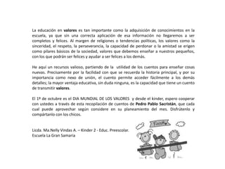 La educación en valores es tan importante como la adquisición de conocimientos en la
escuela, ya que sin una correcta aplicación de esa información no llegaremos a ser
completos y felices. Al margen de religiones o tendencias políticas, los valores como la
sinceridad, el respeto, la perseverancia, la capacidad de perdonar o la amistad se erigen
como pilares básicos de la sociedad, valores que debemos enseñar a nuestros pequeños,
con los que podrán ser felices y ayudar a ser felices a los demás.
He aquí un recursos valioso, partiendo de la utilidad de los cuentos para enseñar cosas
nuevas. Precisamente por la facilidad con que se recuerda la historia principal, y por su
importancia como nexo de unión, el cuento permite acceder fácilmente a los demás
detalles; la mayor ventaja educativa, sin duda ninguna, es la capacidad que tiene un cuento
de transmitir valores.
El 1º de octubre es el DIA MUNDIAL DE LOS VALORES y desde el kinder, espero cooperar
con ustedes a través de esta recopilación de cuentos de Pedro Pablo Sacristán, que cada
cual puede aprovechar según considere en su planeamiento del mes. Disfrútenlo y
compártanlo con los chicos.
Licda. Ma.Nelly Vindas A. – Kinder 2 - Educ. Preescolar.
Escuela La Gran Samaria
 