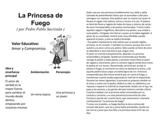 Valor Educativo:
Amor y Compromiso
La Princesa de
Fuego
( por Pedro Pablo Sacristán )
Hubo una vez una princesa increíblemente rica, bella y sabia.
Cansada de pretendientes falsos que se acercaban a ella para
conseguir sus riquezas, hizo publicar que se casaría con quien le
llevase el regalo más valioso, tierno y sincero a la vez. El palacio
se llenó de flores y regalos de todos los tipos y colores, de cartas
de amor incomparables y de poetas enamorados. Y entre todos
aquellos regalos magníficos, descubrió una piedra; una simple y
sucia piedra. Intrigada, hizo llamar a quien se la había regalado. A
pesar de su curiosidad, mostró estar muy ofendida cuando
apareció el joven, y este se explicó diciendo:
- Esa piedra representa lo más valioso que os puedo regalar,
princesa: es mi corazón. Y también es sincera, porque aún no es
vuestro y es duro como una piedra. Sólo cuando se llene de amor
se ablandará y será más tierno que ningún otro.
El joven se marchó tranquilamente, dejando a la princesa
sorprendida y atrapada. Quedó tan enamorada que llevaba
consigo la piedra a todas partes, y durante meses llenó al joven
de regalos y atenciones, pero su corazón seguía siendo duro como
la piedra en sus manos. Desanimada, terminó por arrojar la
piedra al fuego; al momento vio cómo se deshacía la arena, y de
aquella piedra tosca surgía una bella figura de oro. Entonces
comprendió que ella misma tendría que ser como el fuego, y
transformar cuanto tocaba separando lo inútil de lo importante.
Durante los meses siguientes, la princesa se propuso cambiar en
el reino, y como con la piedra, dedicó su vida, su sabiduría y sus
riquezas a separar lo inútil de lo importante. Acabó con el lujo, las
joyas y los excesos, y las gentes del país tuvieron comida y libros.
Cuantos trataban con la princesa salían encantados por su
carácter y cercanía, y su sola prensencia transmitía tal calor
humano y pasión por cuanto hacía, que comenzaron a llamarla
cariñosamente "La princesa de fuego".
Y como con la piedra, su fuego deshizo la dura corteza del
corazón del joven, que tal y como había prometido, resultó ser
tan tierno y justo que hizo feliz a la princesa hasta el fin de sus
días
Idea y
enseñanza
principal
Ambientación Personajes
El amor de
verdad es la
mayor fuerza
para cambiar el
mundo desde
dentro,
empezando por
nosotros mismos
Un reino lejano
Una princesa y
un joven
 