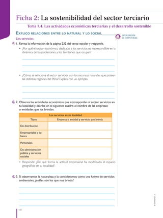 158
©
Santillana
S.
A.
INTERCONEXIÓN
DE COMPETENCIAS
Explico rElacionEs EntrE lo natural y lo social_______
Los servicios
1. Revisa la información de la página 232 del texto escolar y responde.
• ¿Por qué el sector económico dedicado a los servicios es imprescindible en la
dinámica de las poblaciones y los territorios que ocupan?
____________________________________________________________
____________________________________________________________
____________________________________________________________
• ¿Cómo se relaciona el sector servicios con los recursos naturales que poseen
las distintas regiones del Perú? Explica con un ejemplo.
____________________________________________________________
____________________________________________________________
____________________________________________________________
2. Observa las actividades económicas que correspondan al sector servicios en
tu localidad y escribe en el siguiente cuadro el nombre de las empresas
o entidades que los brindan.
Los servicios en mi localidad
Tipos Empresa o entidad y servicio que brinda
De distribución
Empresariales y de
banca
Personales
De administración
pública y servicios
sociales
• Responde: ¿De qué forma la actitud empresarial ha modificado el espacio
geográfico de su localidad?
____________________________________________________________
3. Si observamos la naturaleza y la consideramos como una fuente de servicios
ambientales, ¿cuáles son los que nos brinda?
______________________________________________________________
______________________________________________________________
______________________________________________________________
______________________________________________________________
Tema 7.4: Las actividades económicas terciarias y el desarrollo sostenible
Ficha 2: La sostenibilidad del sector terciario
PE0000000000671 152_163CTHGyE3_U7ss_6578.indd 158 12/29/15 9:06 PM
 