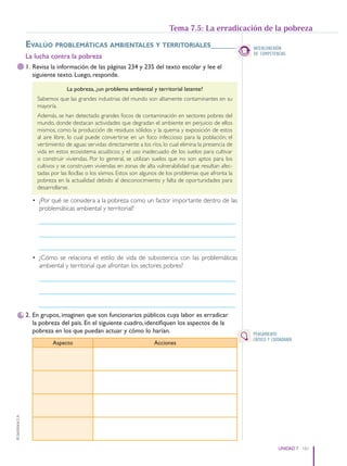 161
UNIDAD 7
©
Santillana
S.
A.
Evalúo problEmáticas ambiEntalEs y tErritorialEs______
La lucha contra la pobreza
1. Revisa la información de las páginas 234 y 235 del texto escolar y lee el
siguiente texto. Luego, responde.
La pobreza, ¿un problema ambiental y territorial latente?
Sabemos que las grandes industrias del mundo son altamente contaminantes en su
mayoría.
Además, se han detectado grandes focos de contaminación en sectores pobres del
mundo, donde destacan actividades que degradan el ambiente en perjuicio de ellos
mismos, como la producción de residuos sólidos y la quema y exposición de estos
al aire libre, lo cual puede convertirse en un foco infeccioso para la población; el
vertimiento de aguas servidas directamente a los ríos, lo cual elimina la presencia de
vida en estos ecosistema acuáticos; y el uso inadecuado de los suelos para cultivar
o construir viviendas. Por lo general, se utilizan suelos que no son aptos para los
cultivos y se construyen viviendas en zonas de alta vulnerabilidad que resultan afec-
tadas por las llocllas o los sismos. Estos son algunos de los problemas que afronta la
pobreza en la actualidad debido al desconocimiento y falta de oportunidades para
desarrollarse.
• ¿Por qué se considera a la pobreza como un factor importante dentro de las
problemáticas ambiental y territorial?
____________________________________________________________
____________________________________________________________
____________________________________________________________
• ¿Cómo se relaciona el estilo de vida de subsistencia con las problemáticas
ambiental y territorial que afrontan los sectores pobres?
____________________________________________________________
____________________________________________________________
____________________________________________________________
2. En grupos, imaginen que son funcionarios públicos cuya labor es erradicar
la pobreza del país. En el siguiente cuadro, identifiquen los aspectos de la
pobreza en los que puedan actuar y cómo lo harían.
Aspecto Acciones
Tema 7.5: La erradicación de la pobreza
INTERCONEXIÓN
DE COMPETENCIAS
PENSAMIENTO
CRÍTICO Y CIUDADANÍA
PE0000000000671 152_163CTHGyE3_U7ss_6578.indd 161 12/29/15 9:06 PM
 