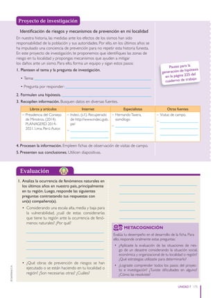 175
UNIDAD 7
©
Santillana
S.
A.
Evaluación
1. Analiza la ocurrencia de fenómenos naturales en
los últimos años en nuestro país, principalmente
en tu región. Luego, responde las siguientes
preguntas contrastando tus respuestas con
un(a) compañero(a).
• Considerando una escala alta, media y baja para
la vulnerabilidad, ¿cuál de estas considerarías
que tiene tu región ante la ocurrencia de fenó-
menos naturales? ¿Por qué?
_____________________________________
_____________________________________
_____________________________________
_____________________________________
• ¿Qué obras de prevención de riesgos se han
ejecutado o se están haciendo en tu localidad o
región? ¿Son necesarias otras? ¿Cuáles?
_____________________________________
____________________________________
____________________________________
____________________________________
____________________________________
Identificación de riesgos y mecanismos de prevención en mi localidad
En nuestra historia, las medidas ante los efectos de los sismos han sido
responsabilidad de la población y sus autoridades. Por ello, en los últimos años se
ha impulsado una conciencia de prevención para no repetir esta historia funesta.
En este proyecto de investigación, te proponemos que identifiques las zonas de
riesgo en tu localidad y propongas mecanismos que ayuden a mitigar
los daños ante un sismo. Para ello, forma un equipo y sigan estos pasos:
1. Planteen el tema y la pregunta de investigación.
• Tema: ________________________________________________________
• Pregunta por responder: _________________________________________
2. Formulen una hipótesis. ___________________________________________
3. Recopilen información. Busquen datos en diversas fuentes.
Libros y artículos Internet Especialistas Otras fuentes
– Presidencia del Consejo
de Ministros. (2014).
PLANAGERD 2014-
2021. Lima, Perú:Autor.
– Indeci. (s.f.). Recuperado
de http://www.indeci.gob.
pe/
– ____________________
____________________
– HernandoTavera,
sismólogo
– ____________________
____________________
– Visitas de campo.
– ____________________
____________________
____________________
4. Procesen la información. Empleen fichas de observación de visitas de campo.
5. Presenten sus conclusiones. Utilicen diapositivas.
Proyecto de investigación
Pautas para la
generación de hipótesis
en la página 225 del
cuaderno de trabajo
METACOGNICIÓN
Evalúa tu desempeño en el desarrollo de la ficha. Para
ello, responde oralmente estas preguntas:
• ¿Aplicaste la evaluación de las situaciones de ries-
go de un desastre considerando la situación social,
económica y organizacional de tu localidad o región?
¿Qué estrategias utilizaste para determinarlo?
• ¿Lograste comprender todos los pasos del proyec-
to e investigación? ¿Tuviste dificultades en alguno?
¿Cómo las resolviste?
PE0000000000671 164_175CTHGyE3_U7ss_6579.indd 175 12/29/15 9:17 PM
 