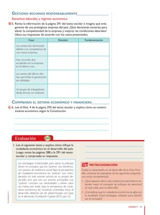 205
UNIDAD 9
©
Santillana
S.
A.
Evaluación
Gestiono reCursos responsablemente________________
Derechos laborales y régimen económico
5. Revisa la información de la página 291 del texto escolar e imagina que eres
gerente de una prestigiosa empresa del país. ¿Qué decisiones tomarías para
elevar la competitividad de la empresa y mejorar las condiciones laborales?
Ubica tus respuestas de acuerdo con los casos presentados.
Caso Decisión Fundamentación
Las ventas han disminuido
debido a la competencia de
una nueva empresa.
Han ocurrido dos
accidentes en la empresa
en el último mes.
Las ventas del último año
han permitido la generación
de utilidades.
Un grupo de trabajadores
desea formar un sindicato.
Comprendo el sistema eConómiCo y finanCiero_________
6. Lee el Doc. 4 de la página 293 del texto escolar y explica cómo es nuestro
sistema económico según la Constitución.
______________________________________________________________
______________________________________________________________
______________________________________________________________
1. Lee el siguiente texto y explica cómo influye la
ciudadanía económica en el desarrollo del país.
Luego, revisa las páginas 288 a la 291 del texto
escolar y comprueba tu respuesta.
Las estrategias tradicionales para aliviar la pobreza
tienen el concepto que los “pobres” son beneficia-
rios pasivos de asistencia social. Bajo la perspectiva
de ciudadanía económica, los “pobres” son consi-
derados no solo actores activos en su propio de-
sarrollo, sino que son sus actores principales. Los
“pobres” conocen sus necesidades y tienen claro
sus metas, por ende, bajo la perspectiva de ciuda-
danía económica, las iniciativas orientadas hacia el
desarrollo deberían de ser determinadas con base
en la demanda. (Fundación Capital, 2015, párr. 2).
METACOGNICIÓN
Evalúa tu desempeño en el desarrollo de la ficha. Para
ello, comenta las respuestas de las siguientes preguntas
con un(a) compañero(a):
• ¿Qué aspectos de tu vida cotidiana te permitieron en-
tender mejor el concepto de enfoque de derechos?
¿A qué crees que se deba ello?
• ¿Consideras que la ciudadanía económica se aplica en
tu localidad? ¿Qué estrategias utilizaste para identifi-
car el concepto?
______________________________________
______________________________________
______________________________________
PE0000000000671 200_211CTHGyE3_U9s_6611.indd 205 12/29/15 9:23 PM
 