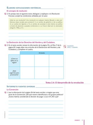 39
UNIDAD 2
©
Santillana
S.
A.
elaboro expliCaCiones históriCas____________________
El concepto de revolución
2. En parejas, lean el siguiente texto, dialoguen y expliquen si la Revolución
francesa cumple las condiciones señaladas por el autor.
¿Qué es una revolución? Una revolución es cualquier intento [llevado a cabo por
diversas clases sociales para producir] 1) un cambio de gobierno o de su política;
2) un cambio de régimen; o 3) un cambio de sociedad, si este intento se justifica
a través de alusiones a pasadas condiciones o a un futuro ideal aún no alcanzado.
(Zagorín, 1986, p. 31).
______________________________________________________________
______________________________________________________________
______________________________________________________________
La Declaración de los Derechos del Hombre y del Ciudadano
3. En el texto escolar, revisen la información de la página 55 y el Doc. 9 de la
página 62. Luego, elijan tres artículos de la Declaración del Hombre y del
Ciudadano y completen el cuadro.
Artículos
¿Cómo se
aplica en tu
región?
¿Qué
sugerirías para
promoverlo?
interpreto fuentes diversas ________________________
La Convención
1. Lee la información de la página 56 del texto escolar e imagina que eres
parte de la Convención. ¿De qué manera identificarías a los grupos políticos?
¿Cómo habrías considerado la decisión de juzgar a Luis XVI? ¿Por qué?
______________________________________________________________
______________________________________________________________
______________________________________________________________
______________________________________________________________
______________________________________________________________
______________________________________________________________
PENSAMIENTO
CRÍTICO Y CIUDADANÍA
Tema 2.4: El desarrollo de la revolución
PE0000000000671 032_043CTHGyE3_U2s_6499.indd 39 12/29/15 8:49 PM
 