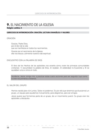 38
© San Pablo. Javerim.
Material fotocopiable
EJERCICIOS DE INTERIORIZACIÓN
9. EL NACIMIENTO DE LA IGLESIA
Religión católica 4
EJERCICIOS DE INTERIORIZACIÓN: ORACIÓN, LECTURA EVANGÉLICA Y VALORES
ORACIÓN
Gracias, Padre Dios,
por el don de la vida
que se manifiesta en todos los nacimientos.
Gracias por el nacimiento de la Iglesia;
ella nos educa y alimenta nuestra vida espiritual.
ENCUENTRO CON LA PALABRA DE DIOS
El libro de los Hechos de los apóstoles nos enseña cómo vivían las primeras comunidades
cristianas: 1) escuchaban la palabra de Dios, 2) rezaban, 3) celebraban la Eucaristía y 4) se
ayudaban unos a otros en todo.
Ayúdame, Jesús, amigo mío, a practicar estas cuatro acciones para ser seguidor tuyo como
lo eran los primeros cristianos.
EL VALOR DEL GRUPO
Hemos nacido para vivir juntos. Solos no podemos. Es por ello que tenemos que buscarnos un
grupo, un equipo para ayudarnos mutuamente, para alegrarnos, para ser amigos.
Jesús quiere que formemos parte de un grupo, de un movimiento juvenil. Su grupo eran los
apóstoles y discípulos.
 