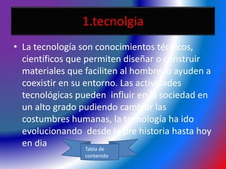 1.tecnolgia
• La tecnología son conocimientos técnicos,
científicos que permiten diseñar o construir
materiales que faciliten al hombre o ayuden a
coexistir en su entorno. Las actividades
tecnológicas pueden influir en la sociedad en
un alto grado pudiendo cambiar las
costumbres humanas, la tecnología ha ido
evolucionando desde la pre historia hasta hoy
en dia Tabla de
contenido
 
