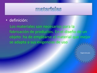 • definición:
Los materiales son necesarios para la
fabricación de productos. En el diseño de un
objeto ha de emplearse el material que mejor
se adapta a sus exigencias de uso
hipervínculo
 
