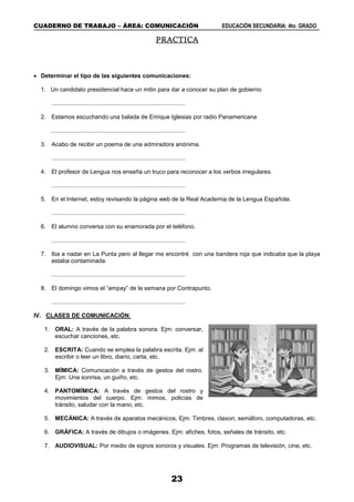 CUADERNO DE TRABAJO – ÁREA: COMUNICACIÓN EDUCACIÓN SECUNDARIA: 4to. GRADO
23
PRACTICA
 Determinar el tipo de las siguientes comunicaciones:
1. Un candidato presidencial hace un mitin para dar a conocer su plan de gobierno
.................................................................................
2. Estamos escuchando una balada de Enrique Iglesias por radio Panamericana
.................................................................................
3. Acabo de recibir un poema de una admiradora anónima.
.................................................................................
4. El profesor de Lengua nos enseña un truco para reconocer a los verbos irregulares.
.................................................................................
5. En el Internet, estoy revisando la página web de la Real Academia de la Lengua Española.
.................................................................................
6. El alumno conversa con su enamorada por el teléfono.
.................................................................................
7. Iba a nadar en La Punta pero al llegar me encontré con una bandera roja que indicaba que la playa
estaba contaminada.
.................................................................................
8. El domingo vimos el “ampay” de la semana por Contrapunto.
.................................................................................
IV. CLASES DE COMUNICACIÓN:
1. ORAL: A través de la palabra sonora. Ejm: conversar,
escuchar canciones, etc.
2. ESCRITA: Cuando se emplea la palabra escrita. Ejm: al
escribir o leer un libro, diario, carta, etc.
3. MÍMICA: Comunicación a través de gestos del rostro.
Ejm: Una sonrisa, un guiño, etc.
4. PANTOMÍMICA: A través de gestos del rostro y
movimientos del cuerpo. Ejm: mimos, policías de
tránsito, saludar con la mano, etc.
5. MECÁNICA: A través de aparatos mecánicos, Ejm: Timbres, claxon, semáforo, computadoras, etc.
6. GRÁFICA: A través de dibujos o imágenes. Ejm: afiches, fotos, señales de tránsito, etc.
7. AUDIOVISUAL: Por medio de signos sonoros y visuales. Ejm: Programas de televisión, cine, etc.
 