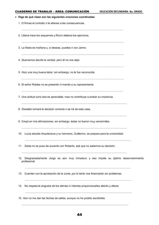 CUADERNO DE TRABAJO – ÁREA: COMUNICACIÓN EDUCACIÓN SECUNDARIA: 4to. GRADO
44
 Diga de qué clase son las siguientes oraciones coordinadas
1. O firmas el contrato o te atienes a las consecuencias.
.........................................................................................................................................
2. Liliana hace los esquemas y Rocío elabora los ejercicios.
..........................................................................................................................................
3. La fiesta es mañana y, si deseas, puedes ir con Jaime.
..........................................................................................................................................
4. Queríamos decirle la verdad, pero él no nos dejó.
..........................................................................................................................................
5. Hizo una muy buena labor; sin embargo, no le fue reconocida.
..........................................................................................................................................
6. El señor Robles no se presentó ni mandó a su representante.
.........................................................................................................................................
7. Una actitud cono ésa es apreciable, mas no contribuye a probar su inocencia.
..............................................................................................................................................
8. Oswaldo tomará la decisión correcta o se irá de esta casa.
..............................................................................................................................................
9. Creyó en mis afirmaciones; sin embargo, éstas no fueron muy verosímiles.
..............................................................................................................................................
10. Lucía estudia Arquitectura y su hermano, Guillermo, se prepara para la universidad.
...............................................................................................................................................
11. Zaida no se puso de acuerdo con Roberto; asé que no sabemos su decisión.
..............................................................................................................................................
12. Desgraciadamente Jorge es aún muy inmaduro y eso impide su óptimo desenvolvimiento
profesional.
...............................................................................................................................................
13. Cuentan con la aprobación de la Junta, por lo tanto nos financiarán sin problemas.
................................................................................................................................................
14. No respeta la angustia de los demás ni intentas proporcionarles aliento y afecto.
................................................................................................................................................
15. Aún no me dan las fechas de salida, aunque no he podido escribirles.
................................................................................................................................................
 