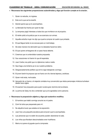 CUADERNO DE TRABAJO – ÁREA: COMUNICACIÓN EDUCACIÓN SECUNDARIA: 4to. GRADO
49
 Reconozca las siguientes proposiciones subordinadas y diga qué función cumple en la oración.
1. Quien no estudia, no ingresa.
2. Esto es lo que se le enseñé.
3. Daniel quería que yo lo acompañara.
4. La llamada fue hecha por quien te dije.
5. La empresa pagó intereses a todos los que invirtieron en el proyecto.
6. El rehén pidió a la policía que no se acercara con armas.
7. Aquella extraña mujer me dijo que quería comprar el cuadro que pintaste.
8. El que llegue tarde no es excusa para un mal trabajo.
9. De esta manera me demostró que no deseaba hacernos daño.
10. El que quiere arriesgarse dé un paso hacia delante.
11. Creemos que no entendiste nuestra propuesta.
12. Sus vacaciones no fueron lo que él esperaba.
13. Juan Carlos nos pidió que no dijéramos nada a nadie.
14. Que haga una tontería ya no es nuestro problema.
15. Desgraciadamente prefiero que él no siga trabajando conmigo.
16. El joven barón le propuso que se fuera con él a tierras lejanas y exóticas.
17. Quien mal anda, mal acaba.
18. Apoyado de un banco, el viejecito contaba muy convencido que éstos personajes místicos luchaban
desde hace siglos.
19. El examen fue propuesto para quien tuviera gran dominio de la sintaxis.
20. La prima de Gaby me dio a entender que yo le agradaba como persona.
 Reconozca la proposición adjetiva y diga qué sustantivo modifica.
1. El hombre que habló conmigo anoche es mi padre.
2. Comí la torta que preparaste para mí.
3. No alquilé el auto que estaba en la exposición.
4. Juan hizo una pequeña escultura para el joven que lo acompañaba.
5. Las personas que no estén de acuerdo pueden abandonar la sala.
6. Los niños que lloraban desconsolados eran huérfanos.
7. María no quiere el juguete que le compraste.
 