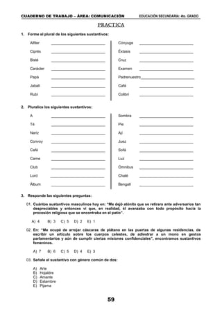 CUADERNO DE TRABAJO – ÁREA: COMUNICACIÓN EDUCACIÓN SECUNDARIA: 4to. GRADO
59
PRACTICA
1. Forme el plural de los siguientes sustantivos:
Alfiler __________________________
Ciprés __________________________
Bisté __________________________
Carácter __________________________
Papá __________________________
Jabalí __________________________
Rubí __________________________
Cónyuge __________________________
Éxtasis __________________________
Cruz __________________________
Examen __________________________
Padrenuestro__________________________
Café __________________________
Colibrí __________________________
2. Pluralice los siguientes sustantivos:
A __________________________
Té __________________________
Nariz __________________________
Convoy __________________________
Café __________________________
Carne __________________________
Club __________________________
Lord __________________________
Álbum __________________________
Sombra __________________________
Pie __________________________
Ají __________________________
Juez __________________________
Sofá __________________________
Luz __________________________
Ómnibus __________________________
Chalé __________________________
Bengalí __________________________
3. Responde las siguientes preguntas:
01. Cuántos sustantivos masculinos hay en: “Me dejó atónito que se retirara ante adversarios tan
despreciables y entonces vi que, en realidad, él avanzaba con todo propósito hacia la
procesión religiosa que se encontraba en el patio”.
A) 4 B) 3 C) 5 D) 2 E) 1
02. En: “Me ocupé de arrojar cáscaras de plátano en las puertas de algunas residencias, de
escribir un artículo sobre los cuerpos celestes, de adiestrar a un mono en gestos
parlamentarios y aún de cumplir ciertas misiones confidenciales”, encontramos sustantivos
femeninos.
A) 7 B) 6 C) 5 D) 4 E) 3
03. Señale el sustantivo con género común de dos:
A) Arte
B) Hojaldre
C) Amante
D) Estambre
E) Pijama
 