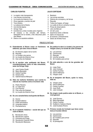 CUADERNO DE TRABAJO – ÁREA: COMUNICACIÓN EDUCACIÓN SECUNDARIA: 4to. GRADO
68
CARLOS FUENTES
 La región más transparente
 Las buenas conciencias
 La muerte de Artemio Cruz
 Zona sagrada y cambio de piel
 Terra Nostra
 La cabeza de la Hiedra
 Una familia lejana
 Gringo Viejo
 Constancia y otras novelas para vírgenes
 El naranjo o los círculos del tiempo,
Geografía de la novela y tres discursos para
dos aldeas
 Diana o la cazadora solitaria
JULIO CORTÁZAR
 Bestiario
 Las armas secretas
 Historia de cronopios y de famas
 Rayuela
 Todos los fuegos, el fuego
 La vuelta al día en ochenta mundos
 Prosa de observatorio
 Libro de Manuel
 Un tal Lucas
 Queremos tanto a Glenda
 Salvo el crepúsculo
 El examen y Divertimiento
 Diario de Andrés Fava
PREGUNTAS
01. Entendiendo el Boom como un fenómeno
editorial, qué obra inicia el Boom
A) El obsceno pájaro de la noche
B) Rayuela
C) La ciudad y los perros
D) La muerte de Artemio Cruz
E) Cien años de Soledad
02. Es el escritor más politizado del Boom,
considerándosele como el más entusiasta,
autor de Gringo Viejo
A) Juan Carlos Onetti
B) Mario Benedetti
C) Carlos Fuentes
D) Octavio Paz
E) Gabriel García Márquez
03. Obra de realismo fantástico que cuenta la
vida de los muertos como si tuvieran vida
A) Pedro Páramo
B) La mala hora
C) Los Premios
D) Cien años de Soledad
E) La muerte de Artemio Cruz
04. Es una característica excluyente del Boom
A) Humor
B) Existencialismo
C) Estilo periodístico
D) Lenguaje poético
E) Parnasianismo
05. Es el contexto histórico – social del que se
nutre el Boom.
A) Revolución china
B) Revolución cubana
C) Primavera de Praga
D) Revolución Cultural China
E) Revolución Mexicana
06. Se publica la obra La ciudad y los perros de
Vargas Llosa y la novela de Julio Cortázar
A) Los premios
B) Ceremonias
C) Rayuela
D) Una flor amarilla
E) 62 modelos para armar
07. No está adscrito a uno de los grandes del
Boom
A) Lislar Pietri
B) Julio Cortazár
C) Carlos Fuentes
D) García Márquez
E) Vargas Llosa
08. Es el benjamín del Boom, quién lo inicia,
éste es:
A) Vargas Llosa
B) García Márquez
C) Carlos Fuentes
D) Juan Rulfo
E) Julio Cortazár
09. De ningún modo podría estar en el Boom, a
nivel general
A) José Donoso
B) Mario Benedetti
C) Carlos Fuentes
D) Guillermo Cabrera Infante
E) José Eustasio Rivera
10. Primera novela de Cortazár que tiene como
tema el mundo inferior
A) Los premios
B) Ceremonias
C) 62 modelos para armar
D) Rayuela
E) El perseguidor
 