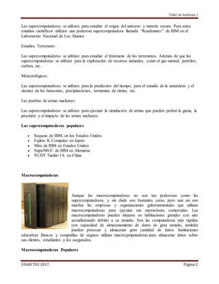 Taller de hardware I
UNAH TEC 2017. Página 2
Las supercomputadoras se utilizan para estudiar el origen del universo y materia oscura. Para estos
estudios científicos utilizan una poderosa supercomputadora llamada “Roadrunner” de IBM en el
Laboratorio Nacional de Los Álamos.
Estudios Terremoto:
Las supercomputadoras se utilizan para estudiar el fenómeno de los terremotos. Además de que las
supercomputadoras se utilizan para la exploración de recursos naturales, como el gas natural, petróleo,
carbón, etc.
Meteorológicos:
Las supercomputadoras se utilizan para la predicción del tiempo, para el estudio de la naturaleza y el
alcance de los huracanes, precipitaciones, tormentas de viento, etc.
Las pruebas de armas nucleares:
Las supercomputadoras se utilizan para ejecutar la simulación de armas que pueden probar la gama, la
precisión y el impacto de las armas nucleares.
Las supercomputadoras populares
 Sequoia de IBM, en los Estados Unidos
 Fujitsu K Computer en Japón
 Mira de IBM en Estados Unidos
 SuperMUC de IBM en Alemania
 NUDT Tianhe-1A en China
Macrocomputadoras
Aunque las macrocomputadoras no son tan poderosas como las
supercomputadoras, y sin duda son bastantes caras, pero aun asi son
muchas las empresas y organizaciones gubernamentales que utilizan
macrocomputadoras para ejecutar sus operaciones comerciales. Las
macrocomputadoras pueden alojarse en habitaciones grandes con aire
acondicionado debido a su tamaño. Son las computadoras más rápidas
con capacidad de almacenamiento de datos de gran tamaño, también
pueden procesar y almacenar gran cantidad de datos. Instituciones
educativas Bancos y compañías de seguros utilizan macrocpmputadoras para almacenar datos sobre
sus clientes, estudiantes y los asegurados.
Macrocomputadoras Populares
 