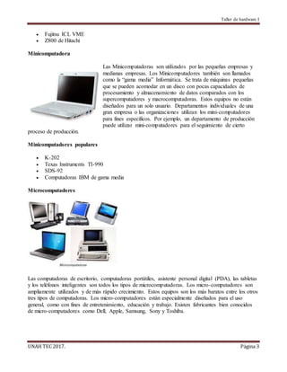 Taller de hardware I
UNAH TEC 2017. Página 3
 Fujitsu ICL VME
 Z800 de Hitachi
Minicomputadora
Las Minicomputadoras son utilizados por las pequeñas empresas y
medianas empresas. Los Minicomputadores también son llamados
como la “gama media” Informática. Se trata de máquinas pequeñas
que se pueden acomodar en un disco con pocas capacidades de
procesamiento y almacenamiento de datos comparados con los
supercomputadores y macrocomputadoras. Estos equipos no están
diseñados para un solo usuario. Departamentos individuales de una
gran empresa o las organizaciones utilizan los mini-computadores
para fines específicos. Por ejemplo, un departamento de producción
puede utilizar mini-computadores para el seguimiento de cierto
proceso de producción.
Minicomputadores populares
 K-202
 Texas Instruments TI-990
 SDS-92
 Computadoras IBM de gama media
Microcomputadores
Las computadoras de escritorio, computadoras portátiles, asistente personal digital (PDA), las tabletas
y los teléfonos inteligentes son todos los tipos de microcomputadoras. Los micro-computadores son
ampliamente utilizados y de más rápido crecimiento. Estos equipos son los más baratos entre los otros
tres tipos de computadoras. Los micro-computadores están especialmente diseñados para el uso
general, como con fines de entretenimiento, educación y trabajo. Existen fabricantes bien conocidos
de micro-computadores como Dell, Apple, Samsung, Sony y Toshiba.
 