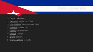 Datos generales
 Capital: La Habana
 Presidente: Miguel Diaz Canel.
 Vicepresidente: Salvador Valdés Mesa.
 Superficie: 109.884 km2
 Moneda: Peso Cubano.
 Religión: católica.
 Idioma: español.
 Régimen político: socialista.
 