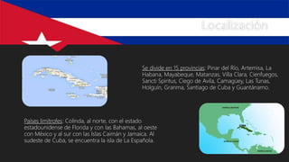 Localización
Se divide en 15 provincias: Pinar del Río, Artemisa, La
Habana, Mayabeque, Matanzas, Villa Clara, Cienfuegos,
Sancti Spiritus, Ciego de Avila, Camagüey, Las Tunas,
Holguín, Granma, Santiago de Cuba y Guantánamo.
Países limítrofes: Colinda, al norte, con el estado
estadounidense de Florida y con las Bahamas, al oeste
con México y al sur con las Islas Caimán y Jamaica. Al
sudeste de Cuba, se encuentra la isla de La Española.
 