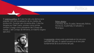 Política
El sistema político de Cuba ha sido una democracia
popular, con una socialización de los medios de
producción. Durante casi cincuenta años, Cuba fue
dirigida por Fidel Castro, primero como primer
ministro y luego como presidente del Consejo de
Estado, y del Consejo de Ministros, el máximo órgano
ejecutivo.
La economía cubana está sustentada en los recursos
naturales del país. El capital humano es el otro pilar
fundamental de la economía del país.
Países aliados:
Colombia, Rusia, Ecuador, Venezuela, Bolivia,
Honduras, Guatemala, El Salvador y
Nicaragua.
Fidel Castro
 