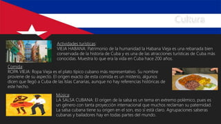 Cultura
Actividades turísticas:
VIEJA HABANA: Patrimonio de la humanidad la Habana Vieja es una rebanada bien
conservada de la historia de Cuba y es una de las atracciones turísticas de Cuba más
conocidas. Muestra lo que era la vida en Cuba hace 200 años.
Comida:
ROPA VIEJA: Ropa Vieja es el plato típico cubano más representativo. Su nombre
proviene de su aspecto. El origen exacto de esta comida es un misterio, algunos
dicen que llegó a Cuba de las Islas Canarias, aunque no hay referencias históricas de
este hecho.
Música:
LA SALSA CUBANA: El origen de la salsa es un tema en extremo polémico, pues es
un género con tanta proyección internacional que muchos reclaman su paternidad.
La salsa cubana tiene su origen en el son, eso sí está claro. Agrupaciones salseras
cubanas y bailadores hay en todas partes del mundo.
 