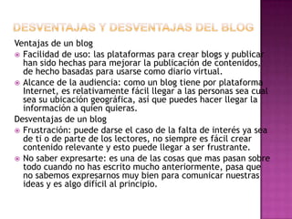 Ventajas de un blog
 Facilidad de uso: las plataformas para crear blogs y publicar
han sido hechas para mejorar la publicación de contenidos,
de hecho basadas para usarse como diario virtual.
 Alcance de la audiencia: como un blog tiene por plataforma
Internet, es relativamente fácil llegar a las personas sea cual
sea su ubicación geográfica, así que puedes hacer llegar la
información a quien quieras.
Desventajas de un blog
 Frustración: puede darse el caso de la falta de interés ya sea
de ti o de parte de los lectores, no siempre es fácil crear
contenido relevante y esto puede llegar a ser frustrante.
 No saber expresarte: es una de las cosas que mas pasan sobre
todo cuando no has escrito mucho anteriormente, pasa que
no sabemos expresarnos muy bien para comunicar nuestras
ideas y es algo difícil al principio.
 