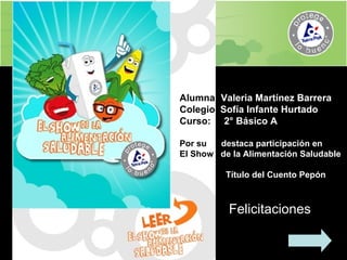 Alumna:  Valeria Martínez Barrera Colegio  Sofía Infante Hurtado  Curso:  2° Básico A Por su  destaca participación en  El Show  de la Alimentación Saludable Título del Cuento Pepón Felicitaciones 