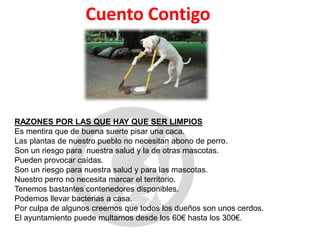 RAZONES POR LAS QUE HAY QUE SER LIMPIOS
Es mentira que de buena suerte pisar una caca.
Las plantas de nuestro pueblo no necesitan abono de perro.
Son un riesgo para nuestra salud y la de otras mascotas.
Pueden provocar caídas.
Son un riesgo para nuestra salud y para las mascotas.
Nuestro perro no necesita marcar el territorio.
Tenemos bastantes contenedores disponibles.
Podemos llevar bacterias a casa.
Por culpa de algunos creemos que todos los dueños son unos cerdos.
El ayuntamiento puede multarnos desde los 60€ hasta los 300€.
Cuento Contigo
 