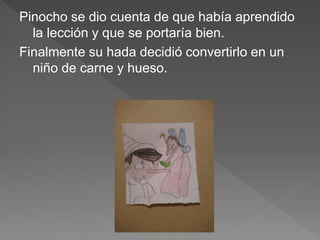Pinocho se dio cuenta de que había aprendido
la lección y que se portaría bien.
Finalmente su hada decidió convertirlo en un
niño de carne y hueso.
 
