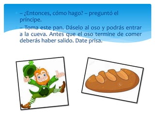  – ¿Entonces, cómo hago? – preguntó el
príncipe.
 – Toma este pan. Dáselo al oso y podrás entrar
a la cueva. Antes que el oso termine de comer
deberás haber salido. Date prisa.
 