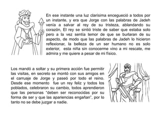 En ese instante una luz clarísima encegueció a todos por
un instante, y era que Jorge con las palabras de Jadeh
venía a salvar al rey de su tristeza, ablandando su
corazón, El rey se sintió triste de saber que estaba solo
pero a la vez sentía temor de que se burlaran de su
aspecto, de modo que las palabras de Jadeh lo hicieron
reflexionar, la belleza de un ser humano no es solo
exterior, esta niña sin conocerme vino a mi rescate, me
admira y me quiere a pesar de mi físico.
Los mandó a soltar y su primera acción fue permitir
las visitas, en secreto se montó con sus amigos en
el carruaje de Jorge y paseó por todo el reino.
Desde ese momento fue un rey feliz y todos los
poblados, celebraron su cambio, todos aprendieron
que las personas “deben ser reconocidas por su
forma de ser y que las apariencias engañan”, por lo
tanto no se debe juzgar a nadie.
 