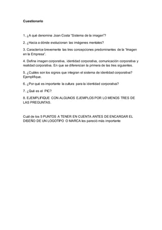 Cuestionario
1. ¿A qué denomina Joan Costa “Sistema de la imagen”?
2. ¿Hacia a dónde evolucionan las imágenes mentales?
3. Caracterice brevemente las tres concepciones predominantes de la “Imagen
en la Empresa”.
4. Defina imagen corporativa, identidad corporativa, comunicación corporativa y
realidad corporativa. En que se diferencian la primera de las tres siguientes.
5. ¿Cuáles son los signos que integran el sistema de identidad corporativa?
Ejemplifique.
6. ¿Por qué es importante la cultura para la identidad corporativa?
7. ¿Qué es el PIC?
8. EJEMPLIFIQUE CON ALGUNOS EJEMPLOS POR LO MENOS TRES DE
LAS PREGUNTAS.
Cuál de los 5 PUNTOS A TENER EN CUENTA ANTES DE ENCARGAR EL
DISEÑO DE UN LOGOTIPO O MARCA les pareció más importante
 