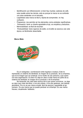- Identificación por diferenciación: si bien hay muchas cadenas de café,
esta resalta sobre las demás, esto es porque la marca no se confunde
con otras existentes en el mercado.
- Legibilidad: esta marca es fácil y rápida de comprender, no hay
confusión.
- Pregnancia: nos permite ver los elementos como unidades significativas.
- Persuasión: tiene un diseño agradable al ojo, es empática y seductora.
- Memorabilidad: es fácil de recordar.
- Perdurabilidad: tiene vigencia de estilo, si el estilo se asocia a una sola
época, es fácilmente desechable.
Marca Mala:
Es un isologotipo (combinación entre logotipo e isotipo). Este no
representa un sistema de identidad, la imagen de su producto, de su empresa,
que es la imagen que se construye en la mente de una persona y que opera
con esa organización. Es decir no deja en claro si esta marca es parte de su
sistema de identidad, la imagen de su producto o de la empresa.
No transmite una idea clara acerca de lo que quiere comunicar, no deja
en claro que rinde dos litros, si es una pintura, si es una gaseosa, una bebida
alcohólica, Por no es una marca simple, fácil de asociar y agradable al ojo
humano. Es una marca que no puede perdurar en el tiempo. Es una marca
fracaso, visualmente hablando.
 