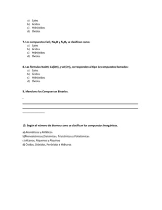 a) Sales
b) Ácidos
c) Hidróxidos
d) Óxidos
7. Los compuestos CaO, Na2O y Al2O3 se clasifican como:
a) Sales
b) Ácidos
c) Hidróxidos
d) Óxidos
8. Las fórmulas NaOH, Ca(OH)2 y Al(OH)3 corresponden al tipo de compuestos llamados:
a) Sales
b) Ácidos
c) Hidróxidos
d) Óxidos
9. Menciona los Compuestos Binarios.
-
_________________________________________________________________________
_________________________________________________________________________
______________
10. Según el número de átomos como se clasifican los compuestos inorgánicos.
a) Aromáticos y Alifáticos
b)Monoatómicas,Diatómicas, Triatómicas y Poliatómicas
c) Alcanos, Alquenos y Alquinos
d) Óxidos, Dióxidos, Peróxidos e Hidruros
 
