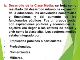 b. Desarrollo de la Clase Media: se forja como
resultado del desarrollo urbano, la expansión
de la educación, las actividades comerciales
y financieras y del aumento de los
funcionarios públicos. Fue un grupos social
con aspiraciones políticas y económicas, su
objetivo era llegar a las esferas de poder y
vivir como la clase alta. Los sectores medios
estaba integrado por:
• Empleados públicos o particulares.
• Profesionales.
• Comerciantes.
• Militares.
 
