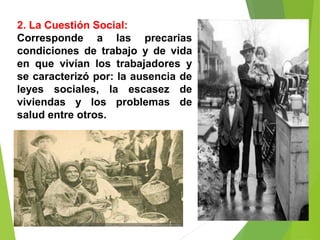 2. La Cuestión Social:
Corresponde a las precarias
condiciones de trabajo y de vida
en que vivían los trabajadores y
se caracterizó por: la ausencia de
leyes sociales, la escasez de
viviendas y los problemas de
salud entre otros.
 